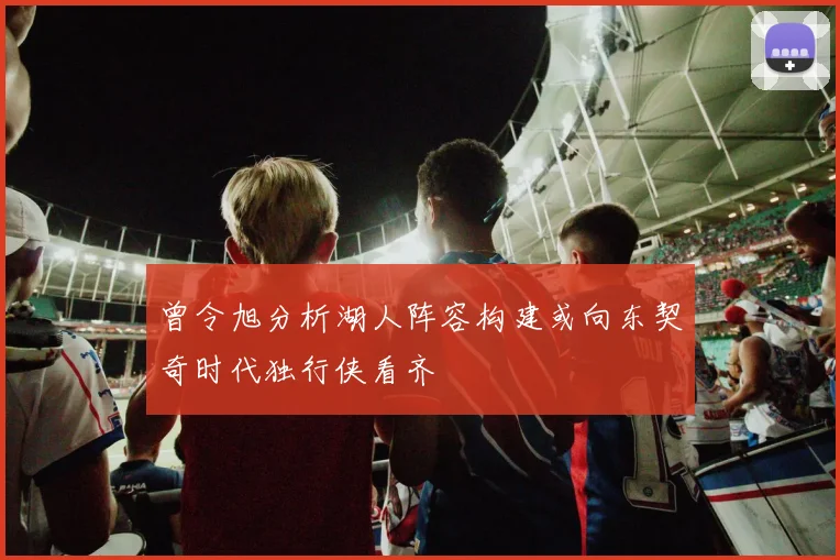 曾令旭分析湖人阵容构建或向东契奇时代独行侠看齐