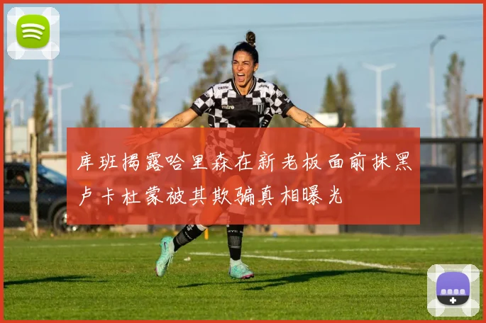 库班揭露哈里森在新老板面前抹黑卢卡杜蒙被其欺骗真相曝光