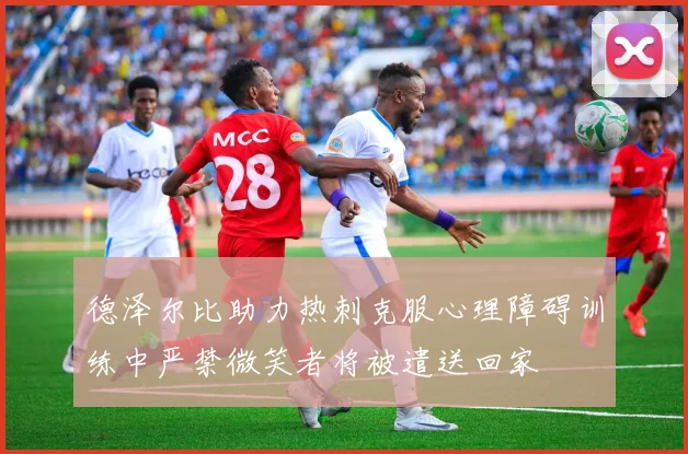 德泽尔比助力热刺克服心理障碍训练中严禁微笑者将被遣送回家