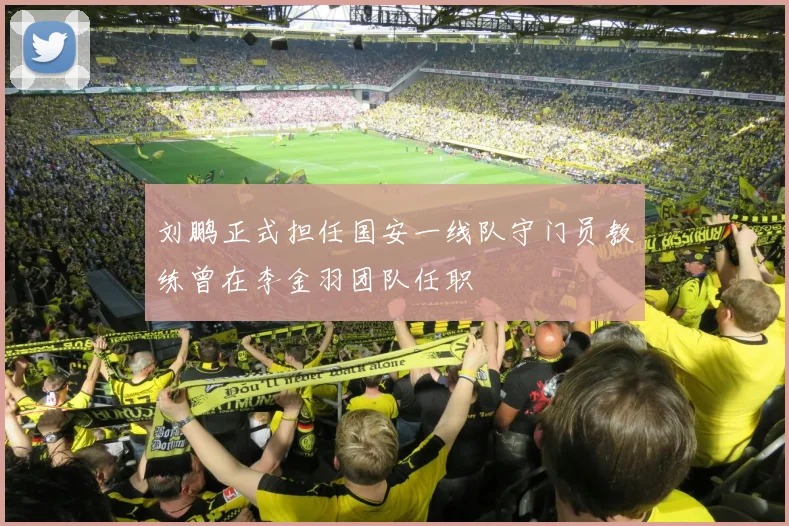 刘鹏正式担任国安一线队守门员教练曾在李金羽团队任职