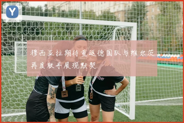 穆西亚拉期待重返德国队与维尔茨再度联手展现默契