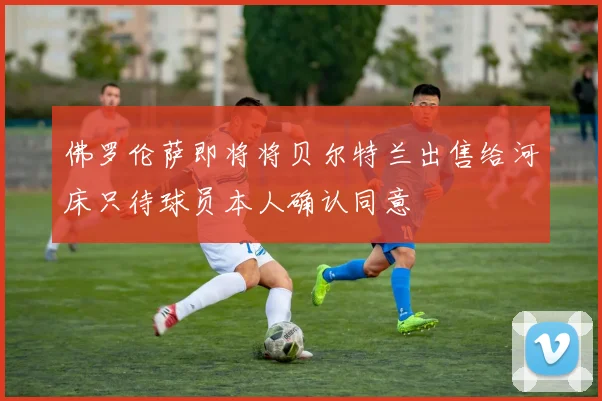 佛罗伦萨即将将贝尔特兰出售给河床只待球员本人确认同意