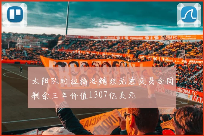 太阳队对拉梅洛鲍尔无意交易合同剩余三年价值1307亿美元