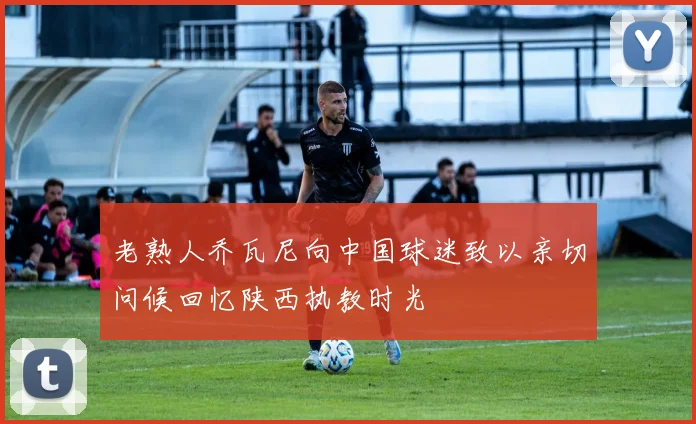老熟人乔瓦尼向中国球迷致以亲切问候回忆陕西执教时光