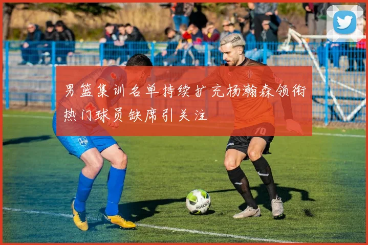 男篮集训名单持续扩充杨瀚森领衔热门球员缺席引关注