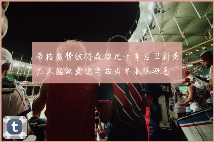 蒂格盛赞彼得森称近十年后卫新秀无人能敌爱德华兹当年表现逊色