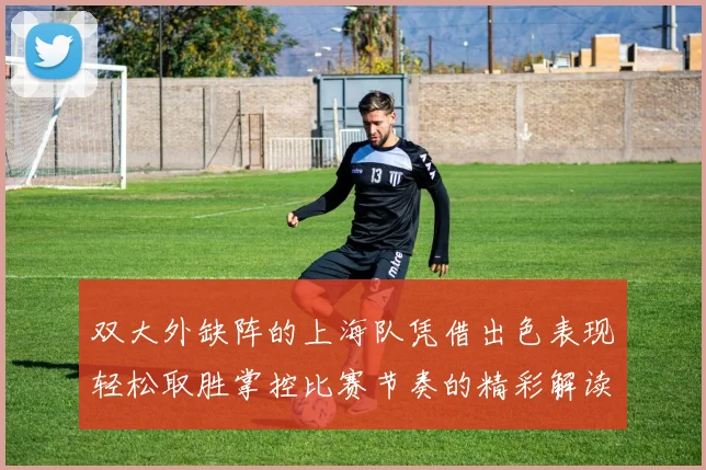 双大外缺阵的上海队凭借出色表现轻松取胜掌控比赛节奏的精彩解读