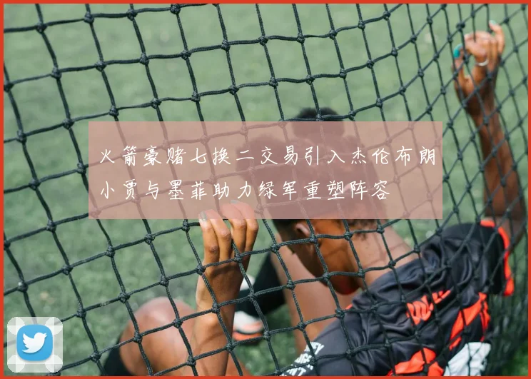火箭豪赌七换二交易引入杰伦布朗小贾与墨菲助力绿军重塑阵容