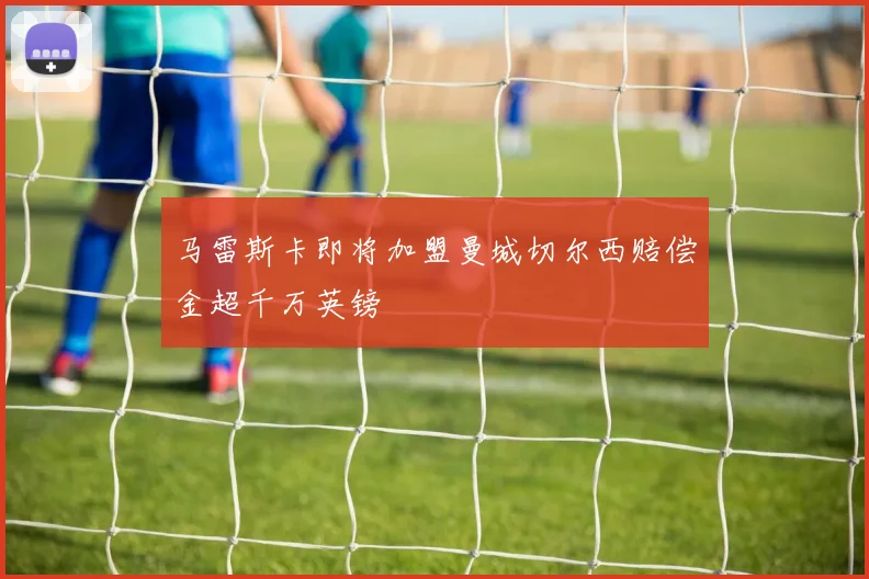 马雷斯卡即将加盟曼城切尔西赔偿金超千万英镑