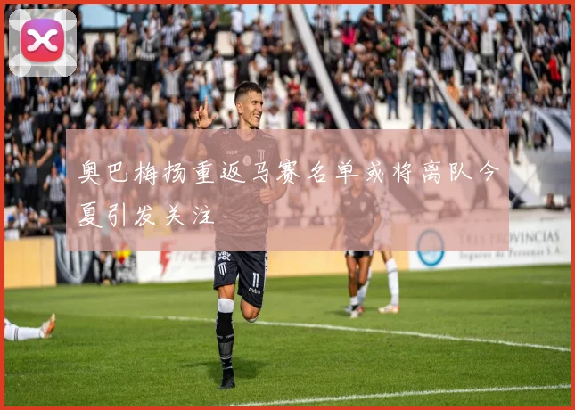 奥巴梅扬重返马赛名单或将离队今夏引发关注