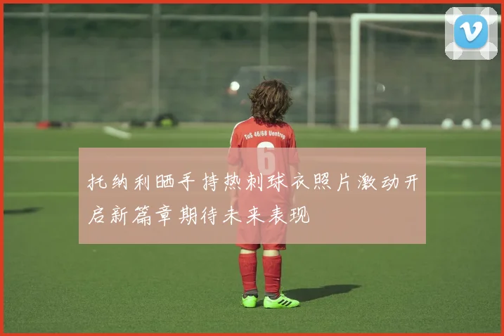 托纳利晒手持热刺球衣照片激动开启新篇章期待未来表现