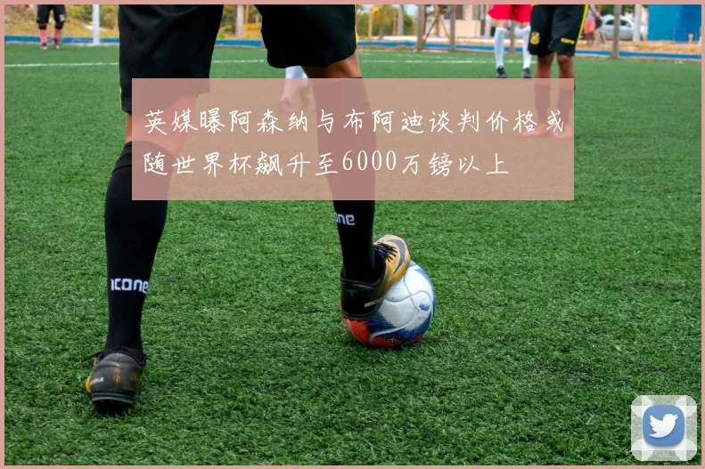 英媒曝阿森纳与布阿迪谈判价格或随世界杯飙升至6000万镑以上