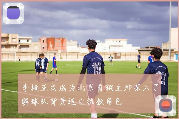 李楠正式成为北京首钢主帅深入了解球队背景适合执教角色