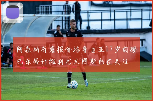 阿森纳有意报价格鲁吉亚17岁前腰巴尔蒂什维利尤文图斯也在关注