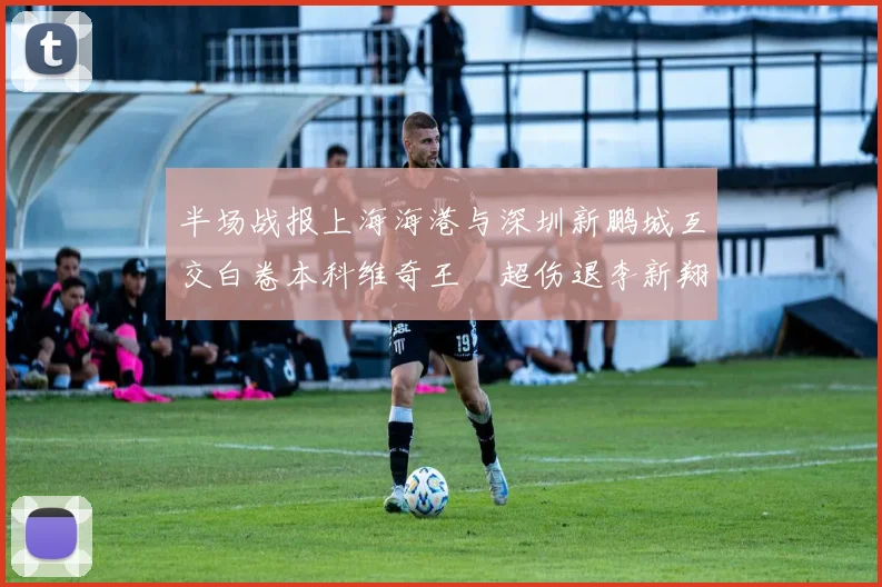 半场战报上海海港与深圳新鹏城互交白卷本科维奇王燊超伤退李新翔错失良机