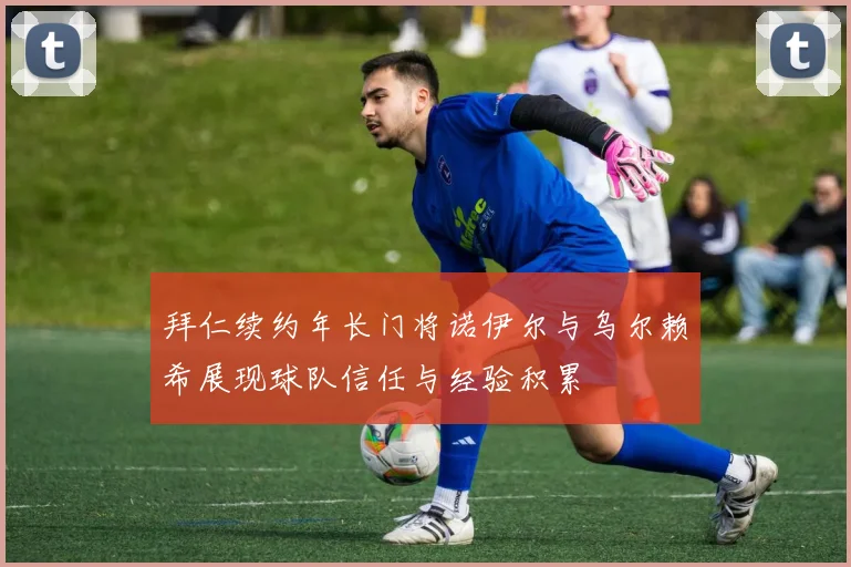 拜仁续约年长门将诺伊尔与乌尔赖希展现球队信任与经验积累
