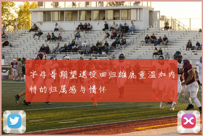 字母哥期望退役回归雄鹿重温加内特的归属感与情怀