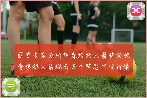 薪资专家分析伊森续约火箭将突破奢侈税火箭现有五个阵容空位待填补