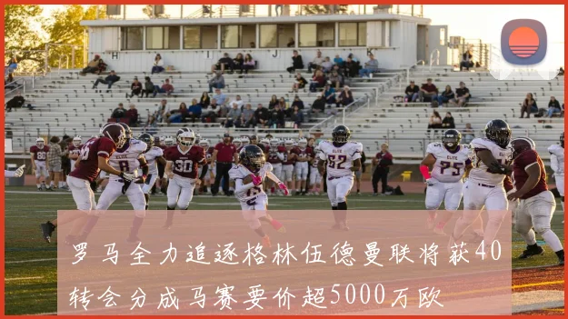 罗马全力追逐格林伍德曼联将获40转会分成马赛要价超5000万欧