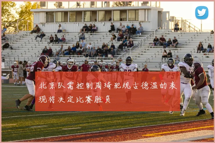 北京队需控制周琦犯规古德温的表现将决定比赛胜负