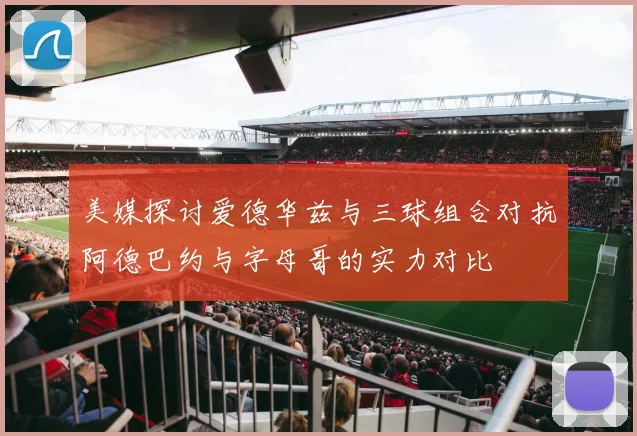 美媒探讨爱德华兹与三球组合对抗阿德巴约与字母哥的实力对比