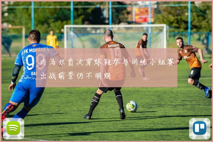 内马尔首次穿球鞋参与训练小组赛出战前景仍不明朗