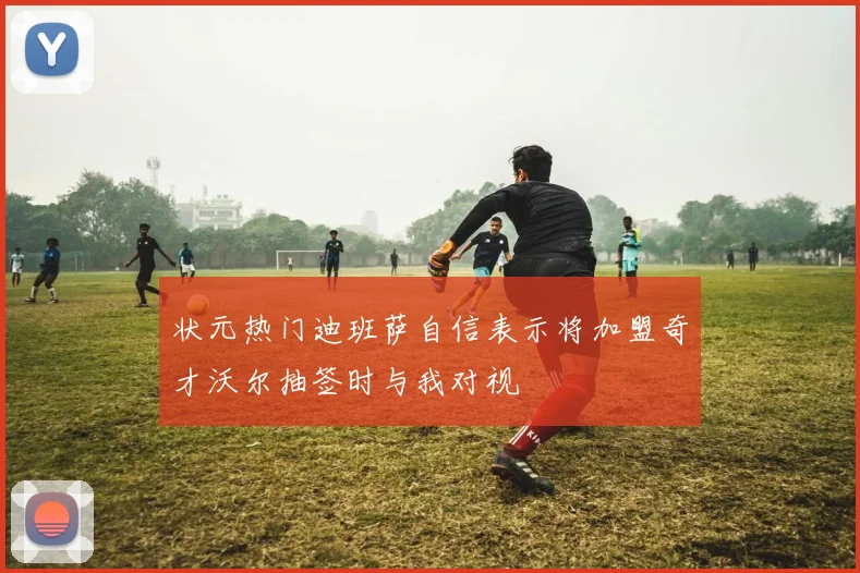 状元热门迪班萨自信表示将加盟奇才沃尔抽签时与我对视