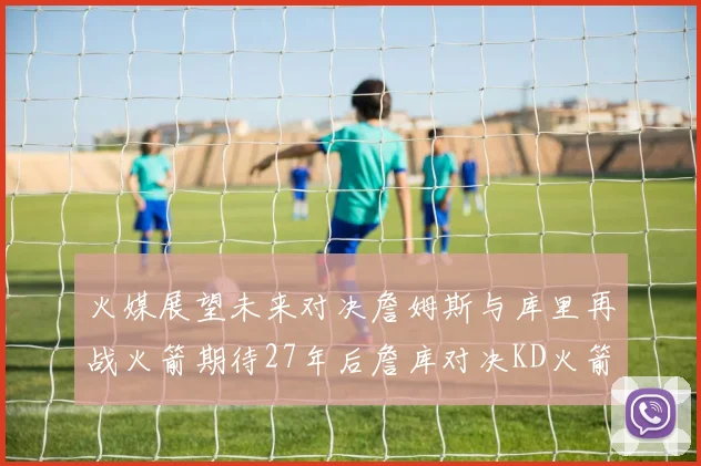 火媒展望未来对决詹姆斯与库里再战火箭期待27年后詹库对决KD火箭