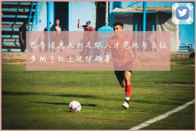 巴乔谈意大利足球人才危机与马拉多纳飞机上玩球趣事